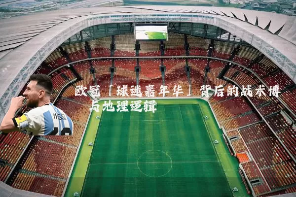 欧冠「球迷嘉年华」背后的战术博弈与地理逻辑