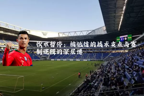 饮水暂停:被低估的战术支点与赛制逻辑的深层博弈