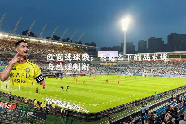 欧冠进球数:表象之下的战术博弈与地理制衡